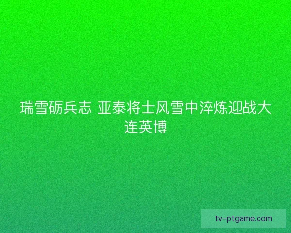 瑞雪砺兵志 亚泰将士风雪中淬炼迎战大连英博