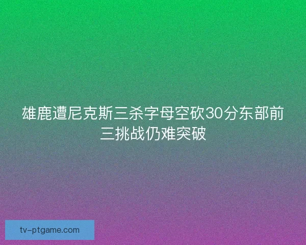 雄鹿遭尼克斯三杀字母空砍30分东部前三挑战仍难突破
