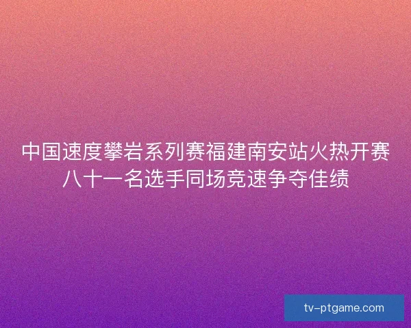 中国速度攀岩系列赛福建南安站火热开赛八十一名选手同场竞速争夺佳绩