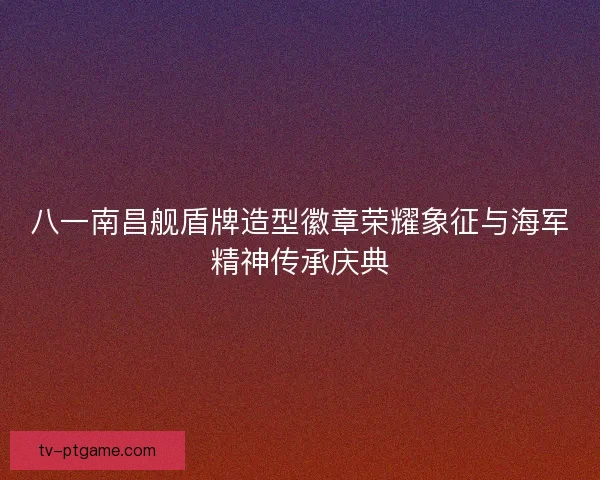 八一南昌舰盾牌造型徽章荣耀象征与海军精神传承庆典