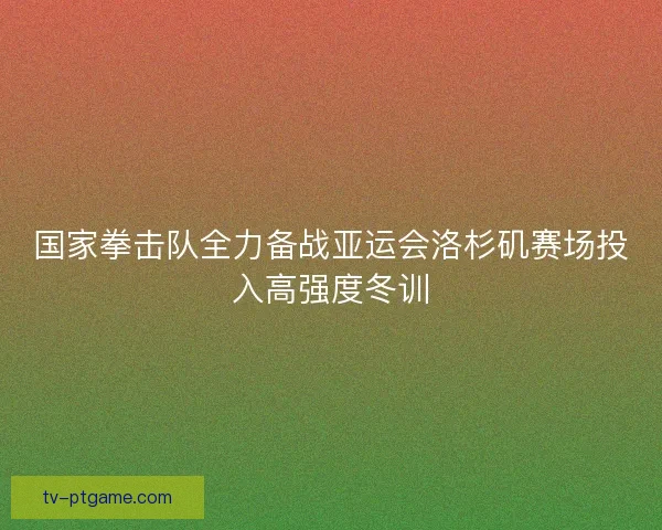 国家拳击队全力备战亚运会洛杉矶赛场投入高强度冬训