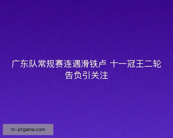 广东队常规赛连遇滑铁卢 十一冠王二轮告负引关注