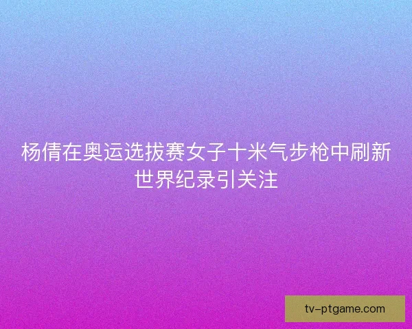 杨倩在奥运选拔赛女子十米气步枪中刷新世界纪录引关注