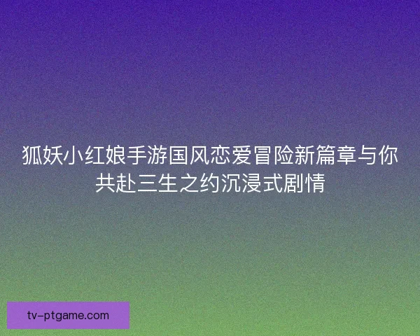 狐妖小红娘手游国风恋爱冒险新篇章与你共赴三生之约沉浸式剧情 狐妖小红娘手游国风恋爱冒险新篇章与你共赴三生之约沉浸式剧情