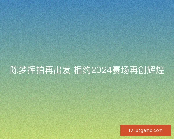 陈梦挥拍再出发 相约2024赛场再创辉煌 陈梦挥拍再出发 相约2024赛场再创辉煌