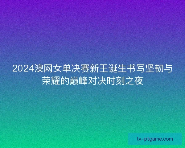2024澳网女单决赛新王诞生书写坚韧与荣耀的巅峰对决时刻之夜 2024澳网女单决赛新王诞生书写坚韧与荣耀的巅峰对决时刻之夜