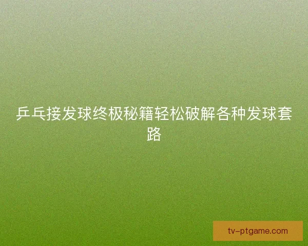 乒乓接发球终极秘籍轻松破解各种发球套路