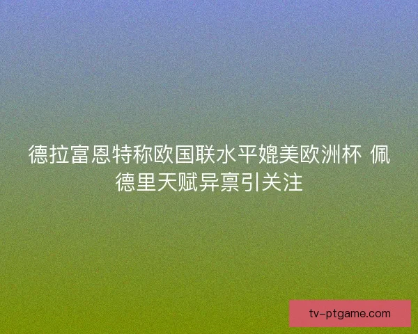 德拉富恩特称欧国联水平媲美欧洲杯 佩德里天赋异禀引关注