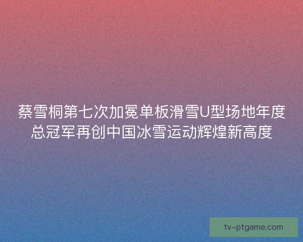 蔡雪桐第七次加冕单板滑雪U型场地年度总冠军再创中国冰雪运动辉煌新高度