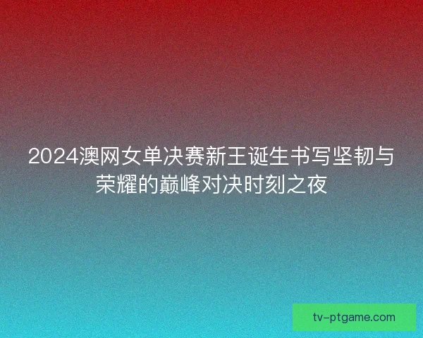 2024澳网女单决赛新王诞生书写坚韧与荣耀的巅峰对决时刻之夜