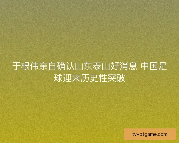 于根伟亲自确认山东泰山好消息 中国足球迎来历史性突破