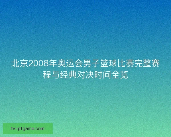 北京2008年奥运会男子篮球比赛完整赛程与经典对决时间全览