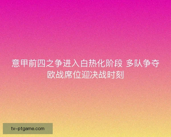 意甲前四之争进入白热化阶段 多队争夺欧战席位迎决战时刻