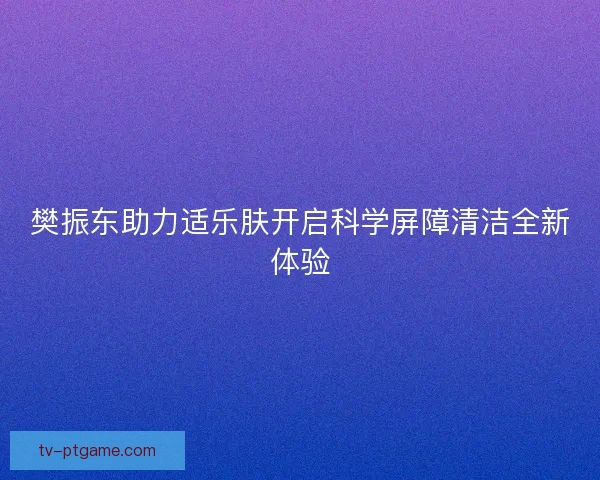 樊振东助力适乐肤开启科学屏障清洁全新体验