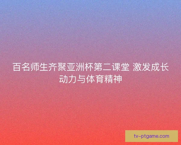 百名师生齐聚亚洲杯第二课堂 激发成长动力与体育精神 百名师生齐聚亚洲杯第二课堂 激发成长动力与体育精神