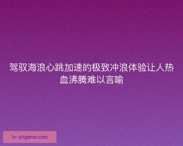 驾驭海浪心跳加速的极致冲浪体验让人热血沸腾难以言喻