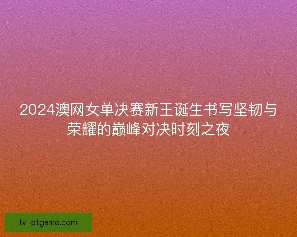 2024澳网女单决赛新王诞生书写坚韧与荣耀的巅峰对决时刻之夜
