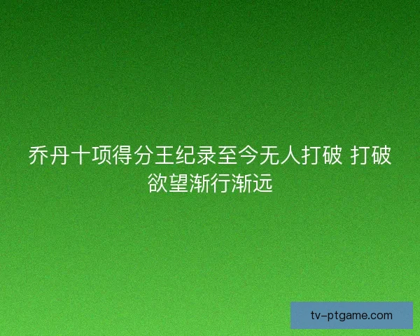 乔丹十项得分王纪录至今无人打破 打破欲望渐行渐远