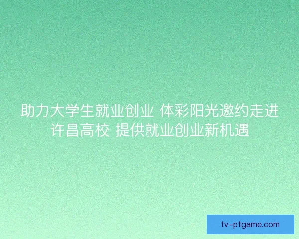 助力大学生就业创业 体彩阳光邀约走进许昌高校 提供就业创业新机遇