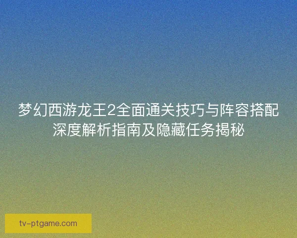 梦幻西游龙王2全面通关技巧与阵容搭配深度解析指南及隐藏任务揭秘 梦幻西游龙王2全面通关技巧与阵容搭配深度解析指南及隐藏任务揭秘