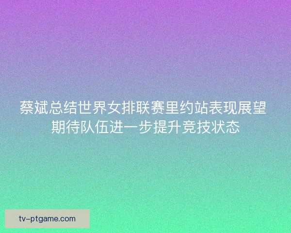 蔡斌总结世界女排联赛里约站表现展望 期待队伍进一步提升竞技状态 蔡斌总结世界女排联赛里约站表现展望 期待队伍进一步提升竞技状态