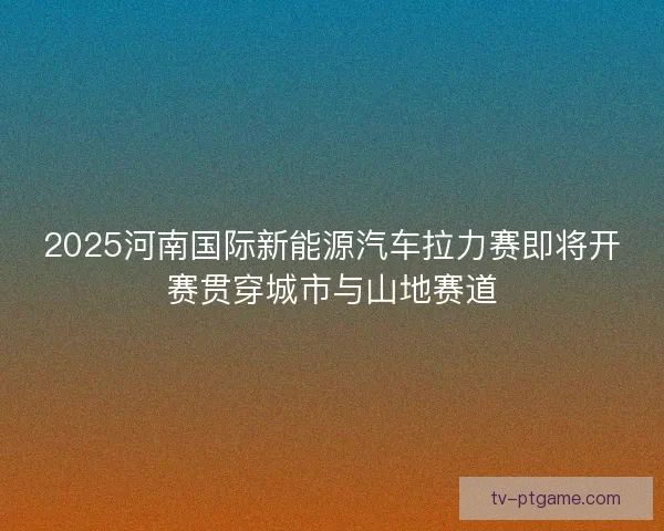 2025河南国际新能源汽车拉力赛即将开赛贯穿城市与山地赛道