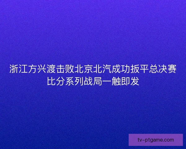 浙江方兴渡击败北京北汽成功扳平总决赛比分系列战局一触即发