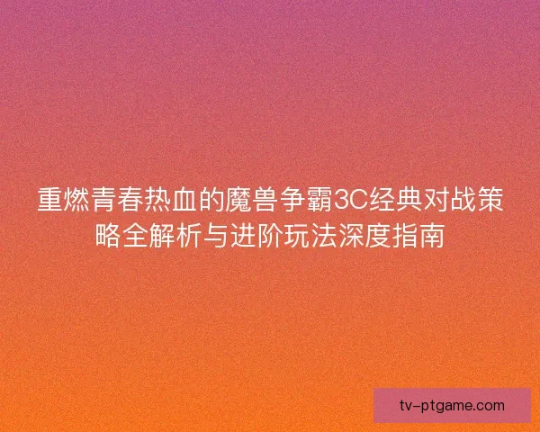 重燃青春热血的魔兽争霸3C经典对战策略全解析与进阶玩法深度指南