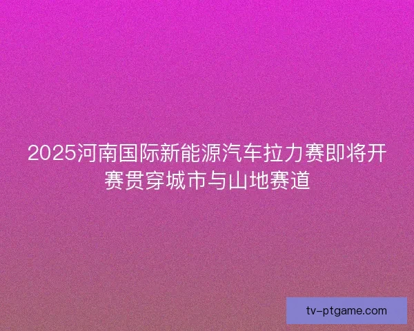 2025河南国际新能源汽车拉力赛即将开赛贯穿城市与山地赛道
