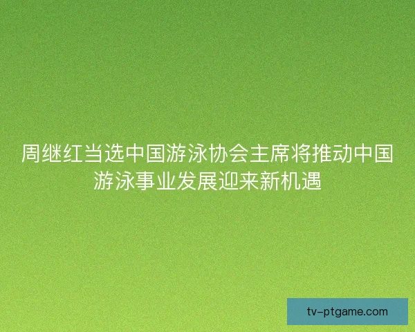 周继红当选中国游泳协会主席将推动中国游泳事业发展迎来新机遇
