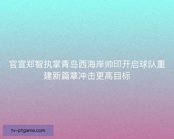 官宣郑智执掌青岛西海岸帅印开启球队重建新篇章冲击更高目标