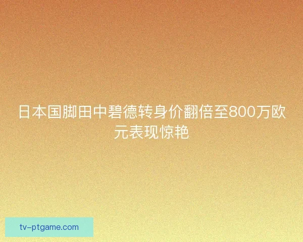 日本国脚田中碧德转身价翻倍至800万欧元表现惊艳