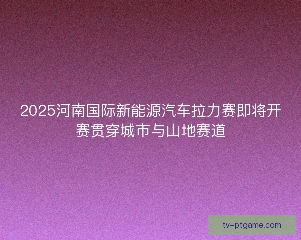 2025河南国际新能源汽车拉力赛即将开赛贯穿城市与山地赛道