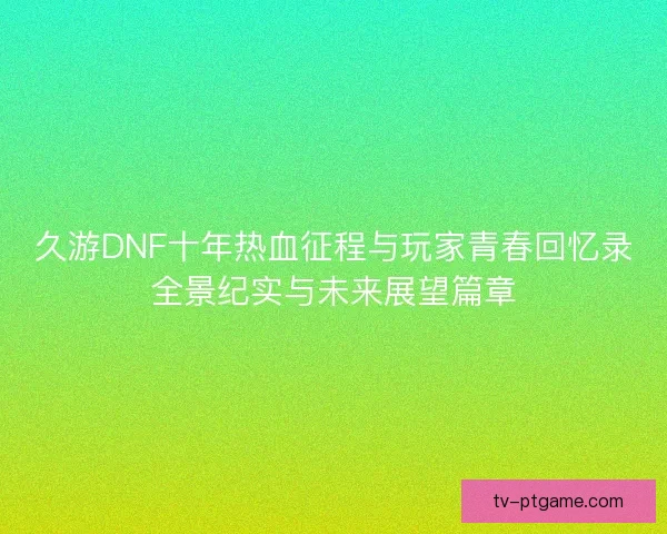 久游DNF十年热血征程与玩家青春回忆录全景纪实与未来展望篇章