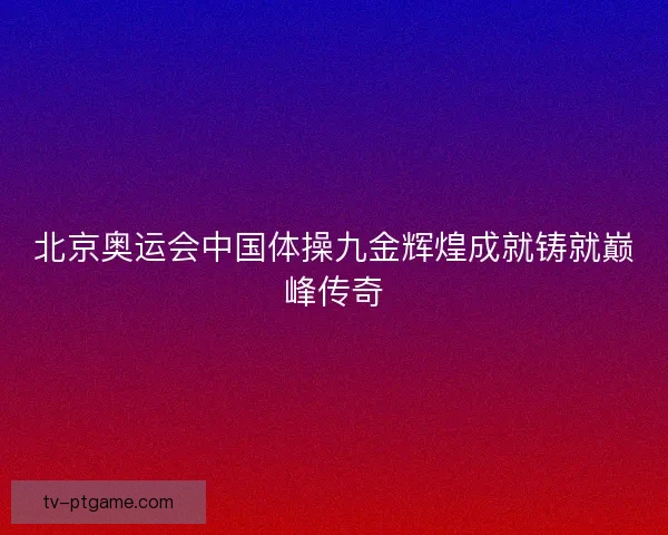 北京奥运会中国体操九金辉煌成就铸就巅峰传奇 北京奥运会中国体操九金辉煌成就铸就巅峰传奇