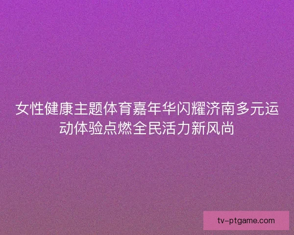 女性健康主题体育嘉年华闪耀济南多元运动体验点燃全民活力新风尚